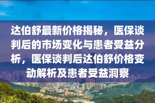 達(dá)伯舒最新價格揭秘，醫(yī)保談判后的市場變化與患者受益分析，醫(yī)保談判后達(dá)伯舒價格變動解析及患者受益洞察