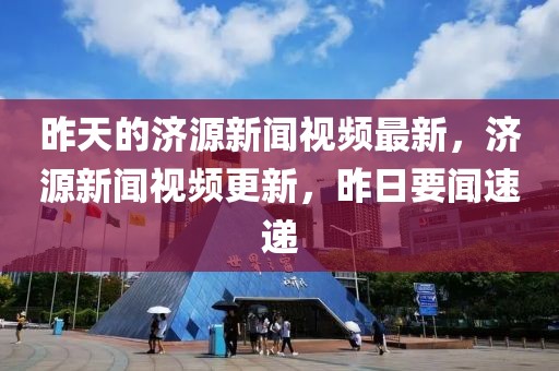 昨天的濟源新聞視頻最新，濟源新聞視頻更新，昨日要聞速遞