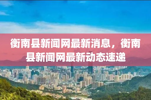 衡南縣新聞網(wǎng)最新消息，衡南縣新聞網(wǎng)最新動態(tài)速遞