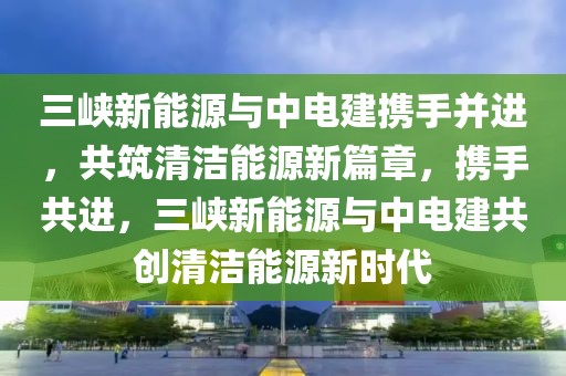 三峽新能源與中電建攜手并進，共筑清潔能源新篇章，攜手共進，三峽新能源與中電建共創(chuàng)清潔能源新時代