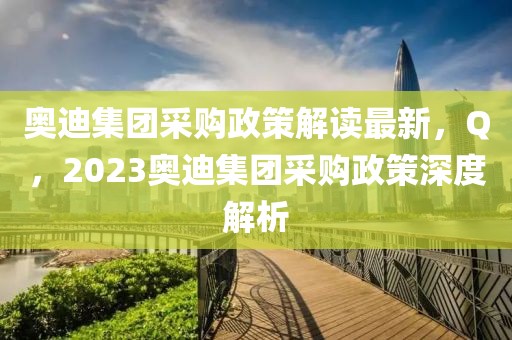 奧迪集團(tuán)采購政策解讀最新，Q，2023奧迪集團(tuán)采購政策深度解析