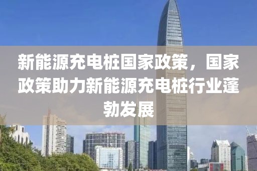 新能源充電樁國家政策，國家政策助力新能源充電樁行業(yè)蓬勃發(fā)展