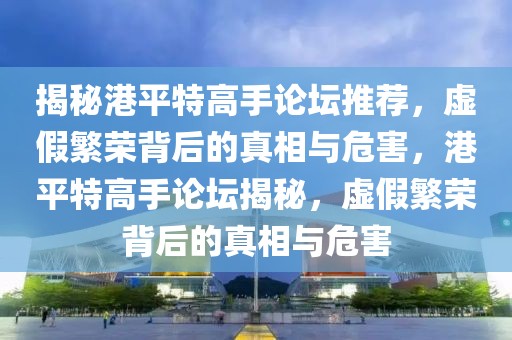 揭秘港平特高手論壇推薦，虛假繁榮背后的真相與危害，港平特高手論壇揭秘，虛假繁榮背后的真相與危害