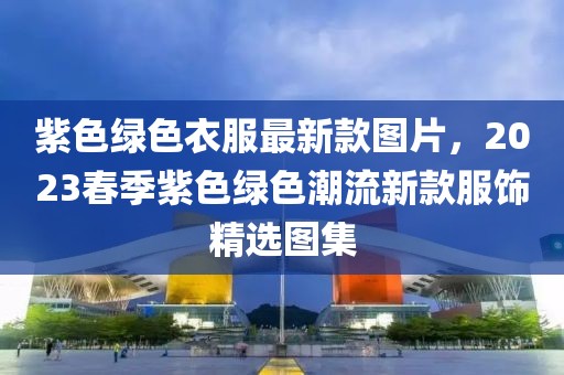 紫色綠色衣服最新款圖片，2023春季紫色綠色潮流新款服飾精選圖集