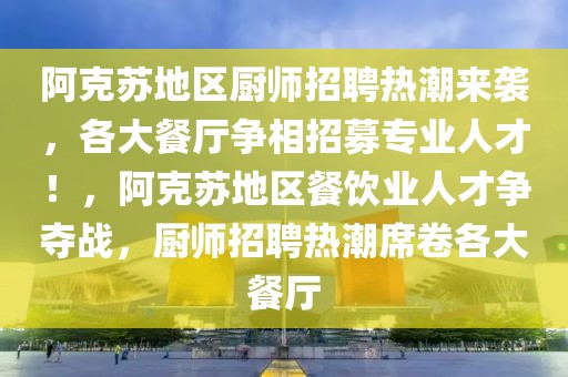 阿克蘇地區(qū)廚師招聘熱潮來(lái)襲，各大餐廳爭(zhēng)相招募專(zhuān)業(yè)人才！，阿克蘇地區(qū)餐飲業(yè)人才爭(zhēng)奪戰(zhàn)，廚師招聘熱潮席卷各大餐廳