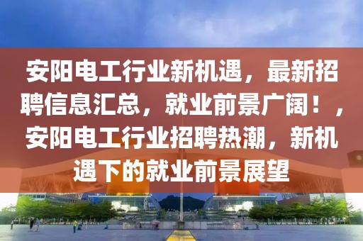 安陽電工行業(yè)新機(jī)遇，最新招聘信息匯總，就業(yè)前景廣闊！，安陽電工行業(yè)招聘熱潮，新機(jī)遇下的就業(yè)前景展望