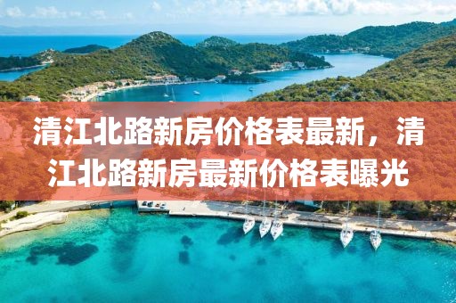 清江北路新房價格表最新，清江北路新房最新價格表曝光