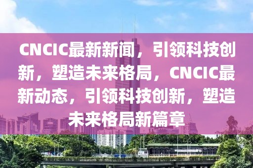 CNCIC最新新聞，引領(lǐng)科技創(chuàng)新，塑造未來(lái)格局，CNCIC最新動(dòng)態(tài)，引領(lǐng)科技創(chuàng)新，塑造未來(lái)格局新篇章