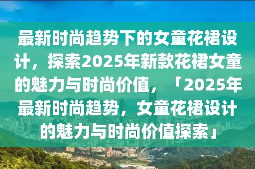 最新時尚趨勢下的女童花裙設計，探索2025年新款花裙女童的魅力與時尚價值，「2025年最新時尚趨勢，女童花裙設計的魅力與時尚價值探索」