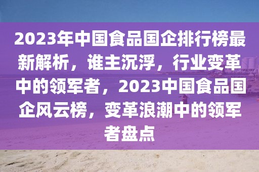 2023年中國食品國企排行榜最新解析，誰主沉浮，行業(yè)變革中的領(lǐng)軍者，2023中國食品國企風(fēng)云榜，變革浪潮中的領(lǐng)軍者盤點