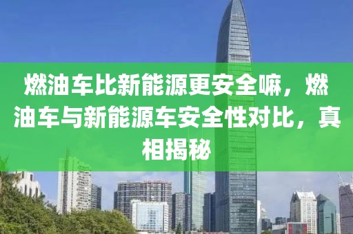 燃油車比新能源更安全嘛，燃油車與新能源車安全性對比，真相揭秘