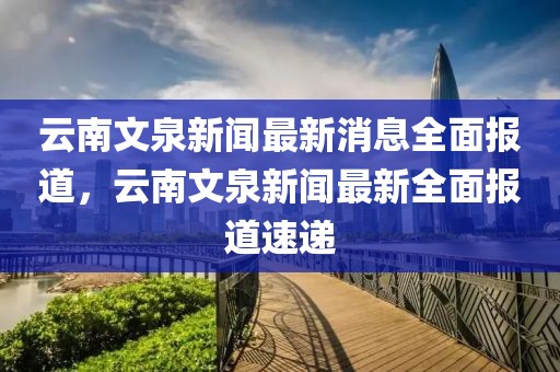 云南文泉新聞最新消息全面報(bào)道，云南文泉新聞最新全面報(bào)道速遞