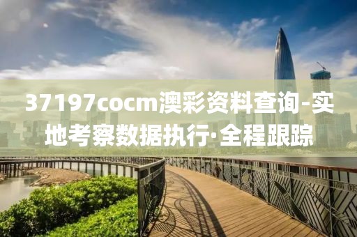 37197cocm澳彩資料查詢-實(shí)地考察數(shù)據(jù)執(zhí)行·全程跟蹤