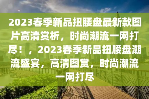 2023春季新品扭腰盤最新款圖片高清賞析，時(shí)尚潮流一網(wǎng)打盡！，2023春季新品扭腰盤潮流盛宴，高清圖賞，時(shí)尚潮流一網(wǎng)打盡