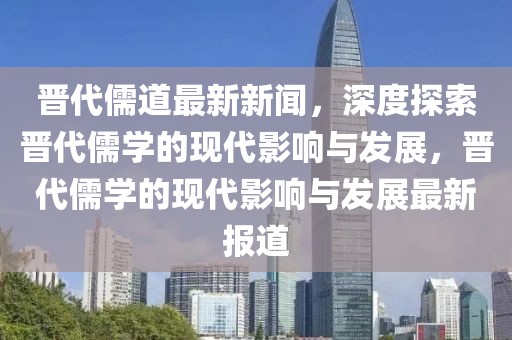 晉代儒道最新新聞，深度探索晉代儒學的現代影響與發(fā)展，晉代儒學的現代影響與發(fā)展最新報道