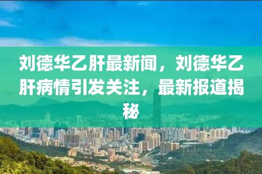 劉德華乙肝最新聞，劉德華乙肝病情引發(fā)關(guān)注，最新報(bào)道揭秘