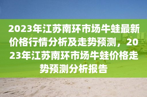 2023年江蘇南環(huán)市場牛蛙最新價格行情分析及走勢預(yù)測，2023年江蘇南環(huán)市場牛蛙價格走勢預(yù)測分析報告