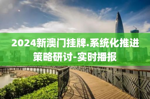 2024新澳門掛牌.系統(tǒng)化推進(jìn)策略研討-實(shí)時(shí)播報(bào)