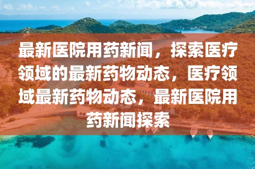 最新醫(yī)院用藥新聞，探索醫(yī)療領(lǐng)域的最新藥物動(dòng)態(tài)，醫(yī)療領(lǐng)域最新藥物動(dòng)態(tài)，最新醫(yī)院用藥新聞探索