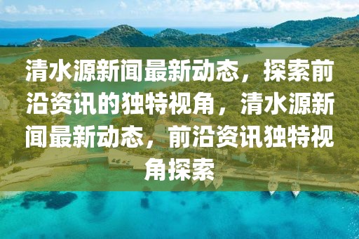 清水源新聞最新動態(tài)，探索前沿資訊的獨(dú)特視角，清水源新聞最新動態(tài)，前沿資訊獨(dú)特視角探索