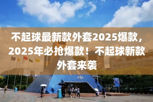 不起球最新款外套2025爆款，2025年必搶爆款！不起球新款外套來襲