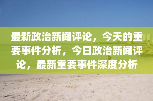 最新政治新聞評論，今天的重要事件分析，今日政治新聞評論，最新重要事件深度分析