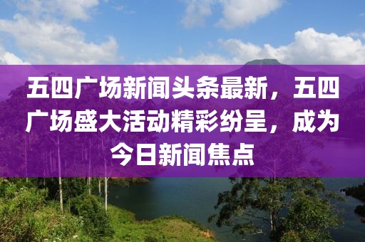 五四廣場新聞?lì)^條最新，五四廣場盛大活動(dòng)精彩紛呈，成為今日新聞焦點(diǎn)