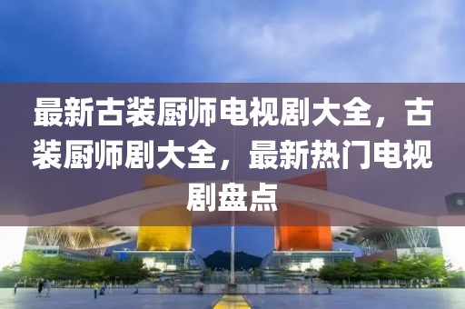 最新古裝廚師電視劇大全，古裝廚師劇大全，最新熱門電視劇盤點(diǎn)