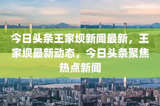 今日頭條王家壩新聞最新，王家壩最新動(dòng)態(tài)，今日頭條聚焦熱點(diǎn)新聞