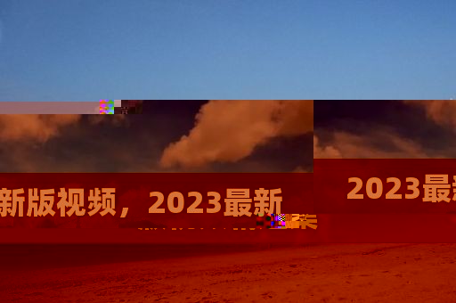 2023最新版視頻，2023最新版視頻精選集