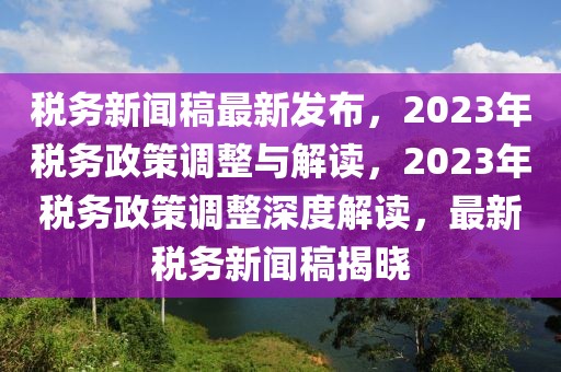 稅務(wù)新聞稿最新發(fā)布，2023年稅務(wù)政策調(diào)整與解讀，2023年稅務(wù)政策調(diào)整深度解讀，最新稅務(wù)新聞稿揭曉