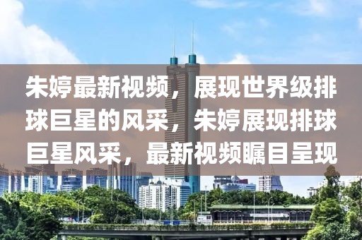 朱婷最新視頻，展現(xiàn)世界級(jí)排球巨星的風(fēng)采，朱婷展現(xiàn)排球巨星風(fēng)采，最新視頻矚目呈現(xiàn)