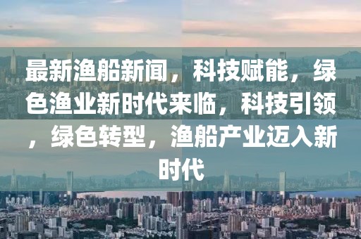 最新漁船新聞，科技賦能，綠色漁業(yè)新時(shí)代來(lái)臨，科技引領(lǐng)，綠色轉(zhuǎn)型，漁船產(chǎn)業(yè)邁入新時(shí)代