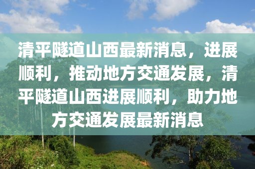 清平隧道山西最新消息，進(jìn)展順利，推動地方交通發(fā)展，清平隧道山西進(jìn)展順利，助力地方交通發(fā)展最新消息