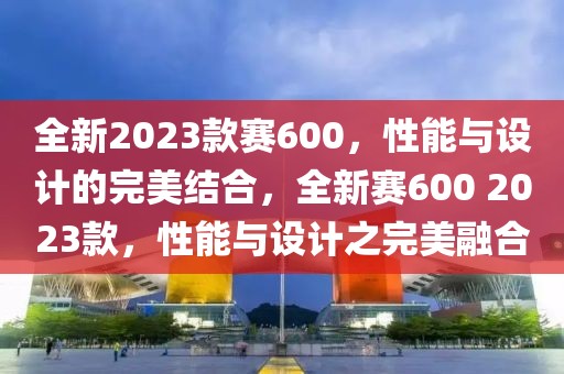 全新2023款賽600，性能與設計的完美結(jié)合，全新賽600 2023款，性能與設計之完美融合