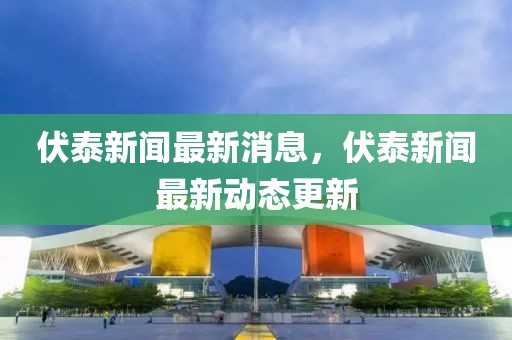 伏泰新聞最新消息，伏泰新聞最新動態(tài)更新