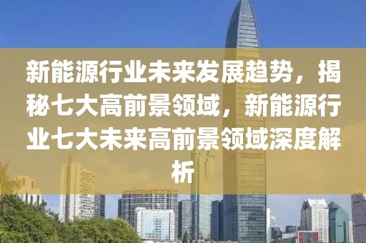 新能源行業(yè)未來發(fā)展趨勢，揭秘七大高前景領(lǐng)域，新能源行業(yè)七大未來高前景領(lǐng)域深度解析