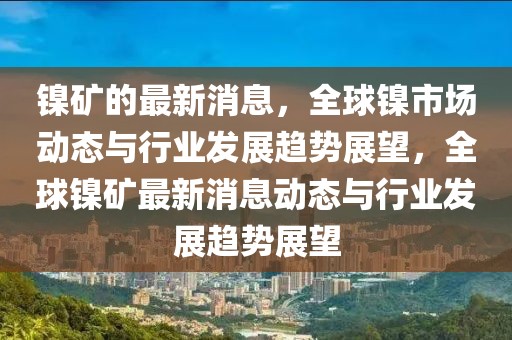 鎳礦的最新消息，全球鎳市場動態(tài)與行業(yè)發(fā)展趨勢展望，全球鎳礦最新消息動態(tài)與行業(yè)發(fā)展趨勢展望