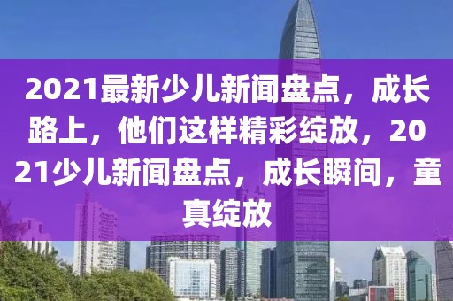 2021最新少兒新聞盤點(diǎn)，成長(zhǎng)路上，他們這樣精彩綻放，2021少兒新聞盤點(diǎn)，成長(zhǎng)瞬間，童真綻放