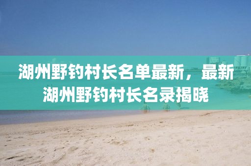 湖州野釣村長(zhǎng)名單最新，最新湖州野釣村長(zhǎng)名錄揭曉