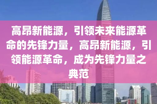 高昂新能源，引領(lǐng)未來能源革命的先鋒力量，高昂新能源，引領(lǐng)能源革命，成為先鋒力量之典范