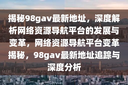 揭秘98gav最新地址，深度解析網(wǎng)絡資源導航平臺的發(fā)展與變革，網(wǎng)絡資源導航平臺變革揭秘，98gav最新地址追蹤與深度分析