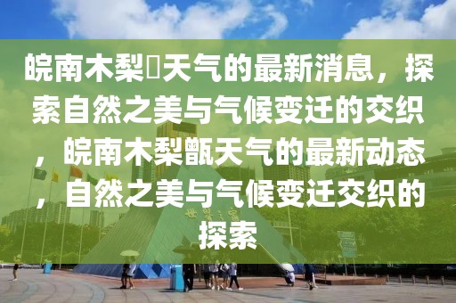 皖南木梨硔天氣的最新消息，探索自然之美與氣候變遷的交織，皖南木梨甑天氣的最新動(dòng)態(tài)，自然之美與氣候變遷交織的探索