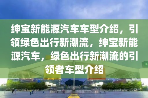 紳寶新能源汽車車型介紹，引領(lǐng)綠色出行新潮流，紳寶新能源汽車，綠色出行新潮流的引領(lǐng)者車型介紹