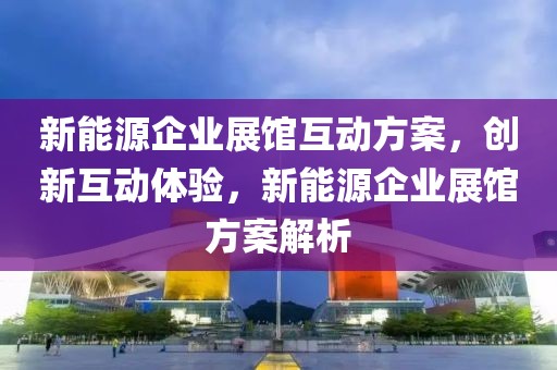 新能源企業(yè)展館互動方案，創(chuàng)新互動體驗，新能源企業(yè)展館方案解析