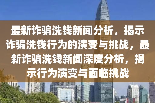 最新詐騙洗錢新聞分析，揭示詐騙洗錢行為的演變與挑戰(zhàn)，最新詐騙洗錢新聞深度分析，揭示行為演變與面臨挑戰(zhàn)