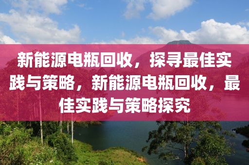 新能源電瓶回收，探尋最佳實(shí)踐與策略，新能源電瓶回收，最佳實(shí)踐與策略探究