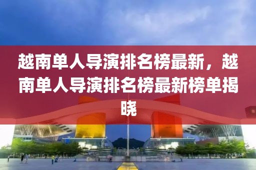 越南單人導演排名榜最新，越南單人導演排名榜最新榜單揭曉