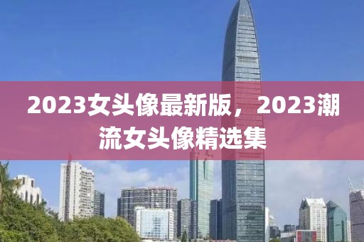 2023女頭像最新版，2023潮流女頭像精選集