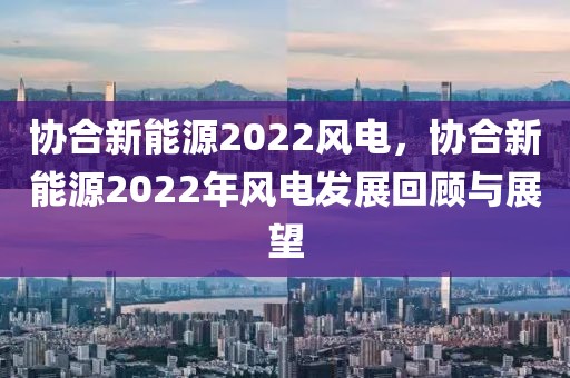 協(xié)合新能源2022風(fēng)電，協(xié)合新能源2022年風(fēng)電發(fā)展回顧與展望